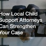 How Local Child Support Attorneys Can Strengthen Your Case