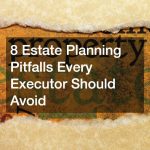 8 Estate Planning Pitfalls Every Executor Should Avoid